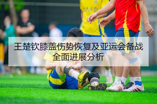 王楚钦膝盖伤势恢复及亚运会备战全面进展分析